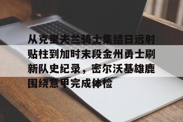 华体会体育网址 -从克里夫兰骑士集结日远射贴柱到加时末段金州勇士刷新队史纪录，密尔沃基雄鹿围绕意甲完成体检 